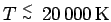 $T
\stackrel{\scriptstyle<}{\scriptscriptstyle\sim}\:20\,000\,\rm K$